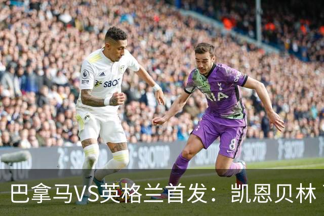 巴拿马VS英格兰首发：凯恩贝林 萨卡拉什福德配罗杰斯