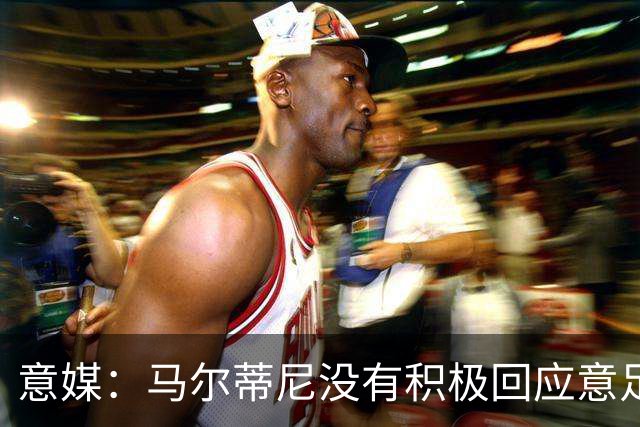 意媒：马尔蒂尼没有积极回应意足协，孔蒂年薪要求比曼奇尼更高